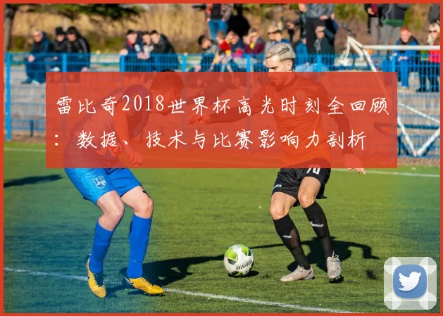 雷比奇2018世界杯高光时刻全回顾：数据、技术与比赛影响力剖析