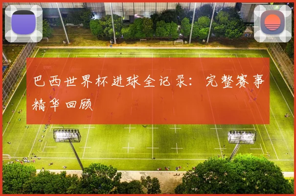 巴西世界杯进球全记录：完整赛事精华回顾