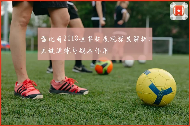 雷比奇2018世界杯表现深度解析：关键进球与战术作用