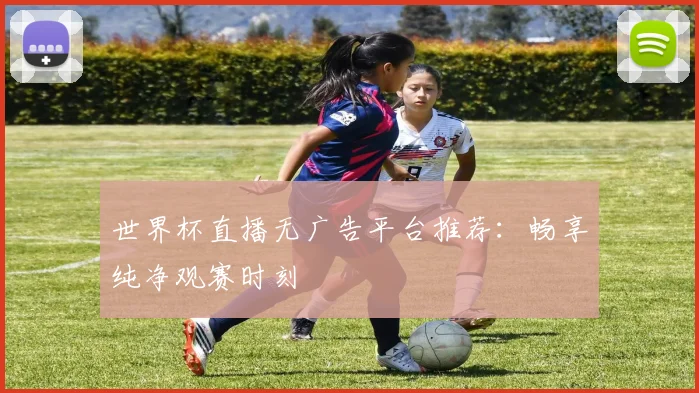 世界杯直播无广告平台推荐：畅享纯净观赛时刻