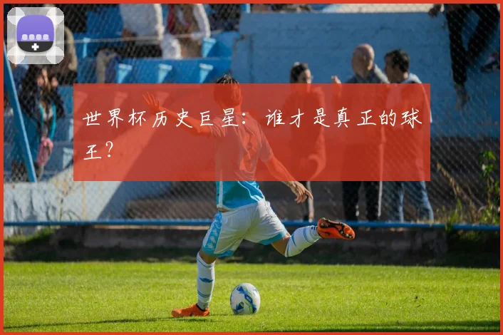 世界杯历史巨星:谁才是真正的球王?