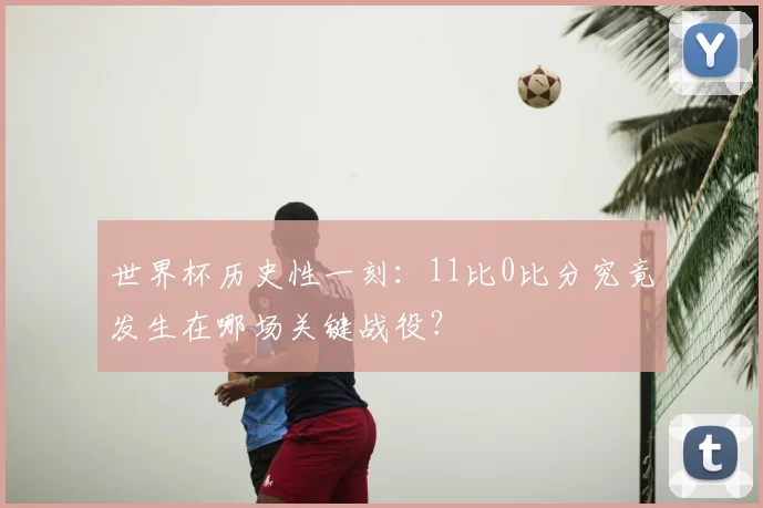 世界杯历史性一刻:11比0比分究竟发生在哪场关键战役?