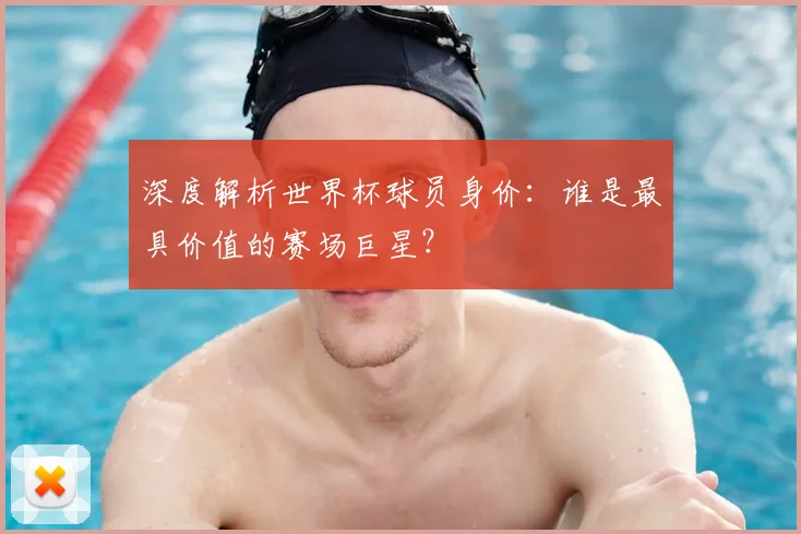 深度解析世界杯球员身价：谁是最具价值的赛场巨星？