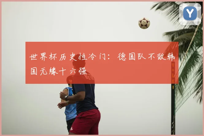 世界杯历史性冷门:德国队不敌韩国无缘十六强