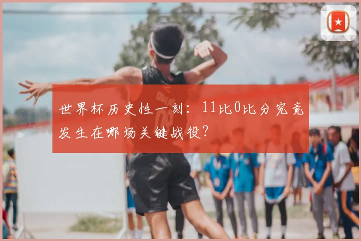 世界杯历史性一刻：11比0比分究竟发生在哪场关键战役？
