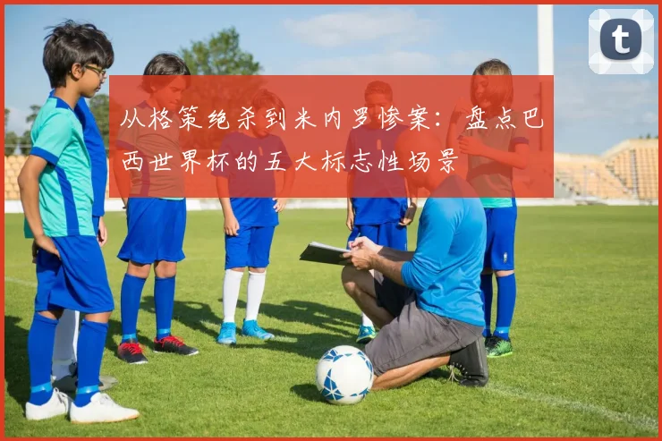 从格策绝杀到米内罗惨案:盘点巴西世界杯的五大标志性场景