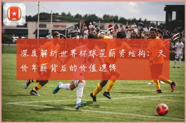 深度解析世界杯球星薪资结构：天价年薪背后的价值逻辑