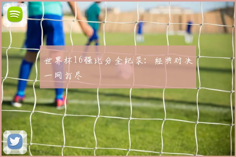 世界杯16强比分全纪录:经典对决一网打尽