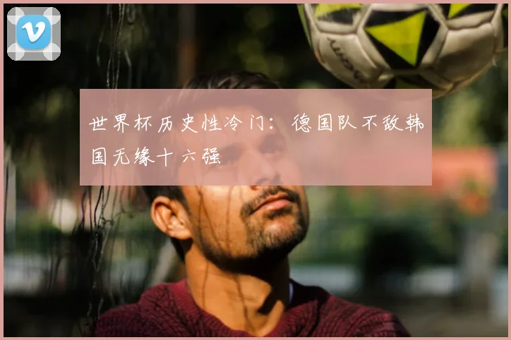 世界杯历史性冷门:德国队不敌韩国无缘十六强
