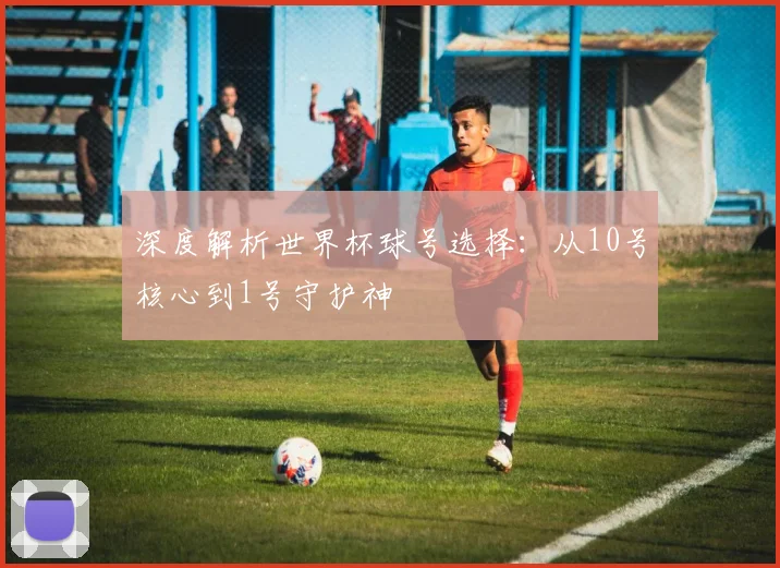 深度解析世界杯球号选择：从10号核心到1号守护神