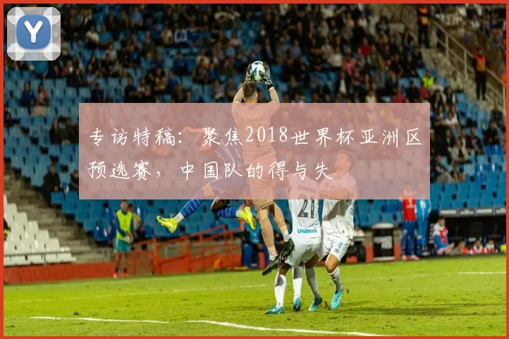 专访特稿:聚焦2018世界杯亚洲区预选赛,中国队的得与失