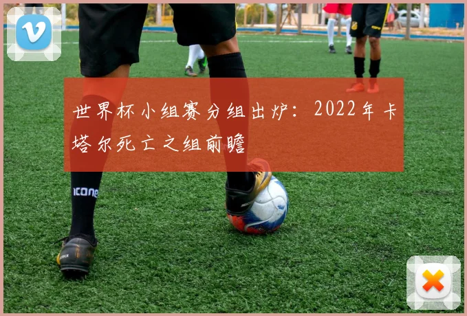 世界杯小组赛分组出炉:2022年卡塔尔死亡之组前瞻