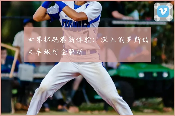 世界杯观赛新体验：深入俄罗斯的火车旅行全解析