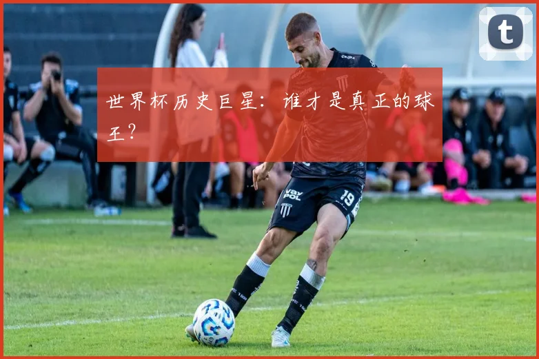 世界杯历史巨星:谁才是真正的球王?