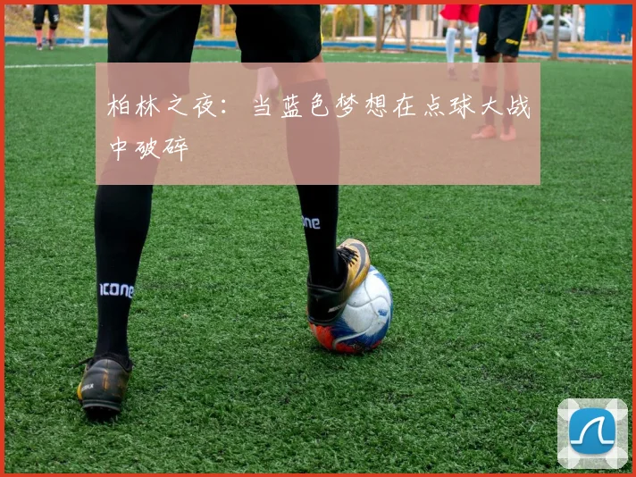 柏林之夜：当蓝色梦想在点球大战中破碎